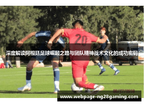 深度解读阿根廷足球崛起之路与团队精神战术文化的成功密码