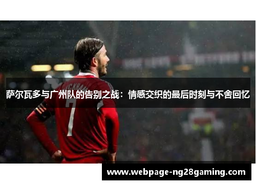 萨尔瓦多与广州队的告别之战：情感交织的最后时刻与不舍回忆