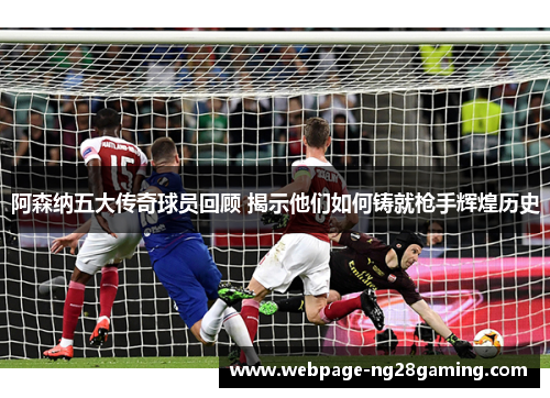 阿森纳五大传奇球员回顾 揭示他们如何铸就枪手辉煌历史