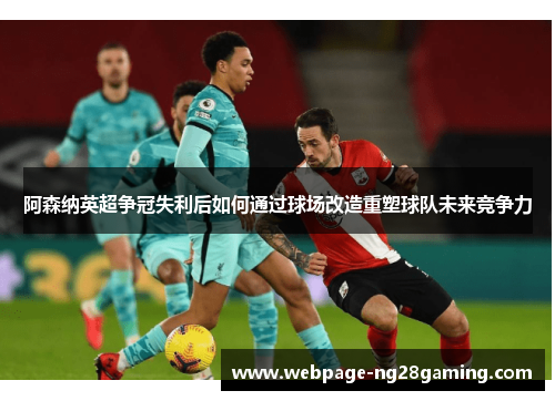 阿森纳英超争冠失利后如何通过球场改造重塑球队未来竞争力