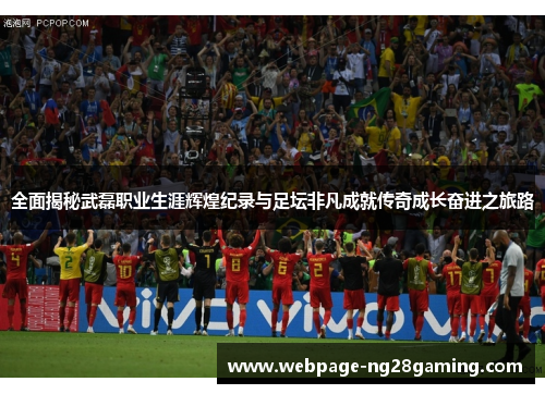 全面揭秘武磊职业生涯辉煌纪录与足坛非凡成就传奇成长奋进之旅路