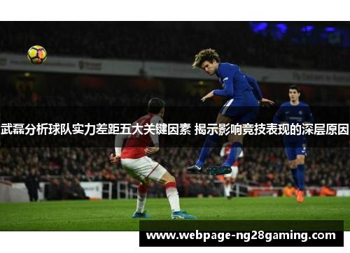 武磊分析球队实力差距五大关键因素 揭示影响竞技表现的深层原因
