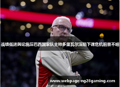 战绩低迷舆论施压巴西国家队主帅多里瓦尔深陷下课危机前景不明