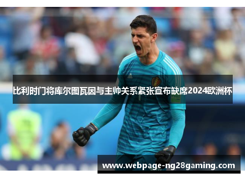 比利时门将库尔图瓦因与主帅关系紧张宣布缺席2024欧洲杯