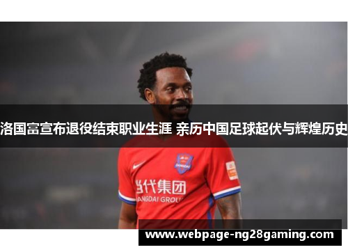 洛国富宣布退役结束职业生涯 亲历中国足球起伏与辉煌历史
